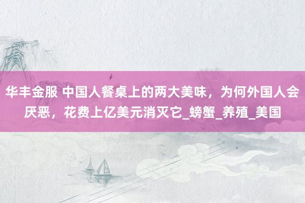 华丰金服 中国人餐桌上的两大美味，为何外国人会厌恶，花费上亿美元消灭它_螃蟹_养殖_美国