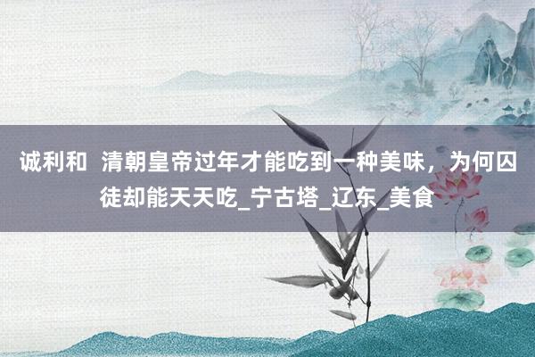 诚利和  清朝皇帝过年才能吃到一种美味，为何囚徒却能天天吃_宁古塔_辽东_美食
