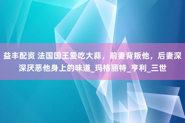 益丰配资 法国国王爱吃大蒜，前妻背叛他，后妻深深厌恶他身上的味道_玛格丽特_亨利_三世