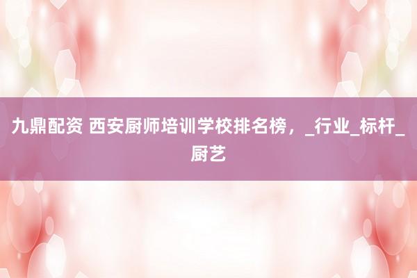九鼎配资 西安厨师培训学校排名榜，_行业_标杆_厨艺