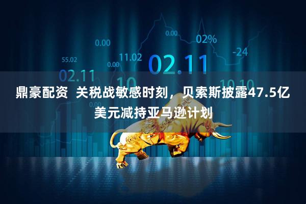 鼎豪配资  关税战敏感时刻，贝索斯披露47.5亿美元减持亚马逊计划