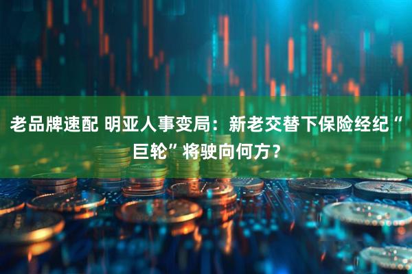 老品牌速配 明亚人事变局：新老交替下保险经纪“巨轮”将驶向何方？