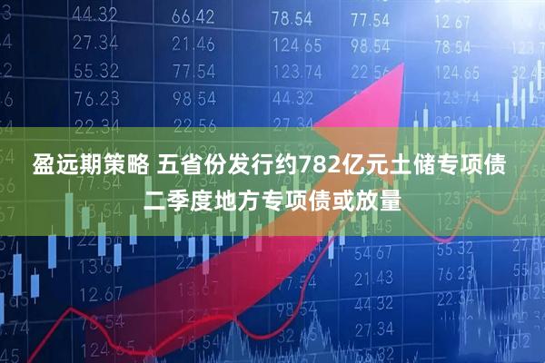 盈远期策略 五省份发行约782亿元土储专项债 二季度地方专项债或放量
