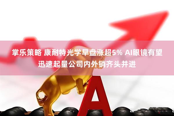 掌乐策略 康耐特光学早盘涨超5% AI眼镜有望迅速起量公司内外销齐头并进