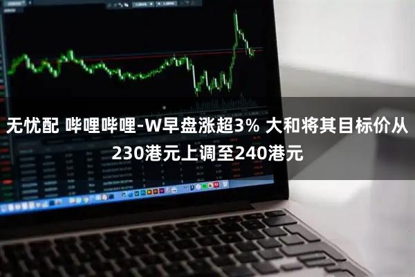 无忧配 哔哩哔哩-W早盘涨超3% 大和将其目标价从230港元上调至240港元