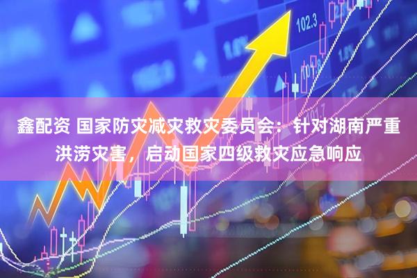 鑫配资 国家防灾减灾救灾委员会：针对湖南严重洪涝灾害，启动国家四级救灾应急响应