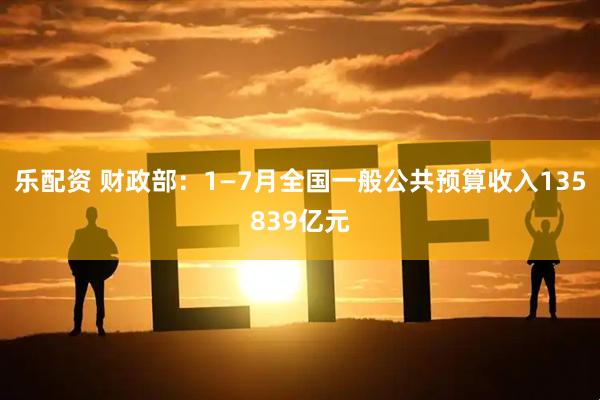 乐配资 财政部：1—7月全国一般公共预算收入135839亿元