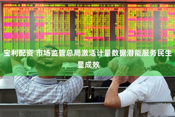 宝利配资 市场监管总局激活计量数据潜能服务民生 显成效
