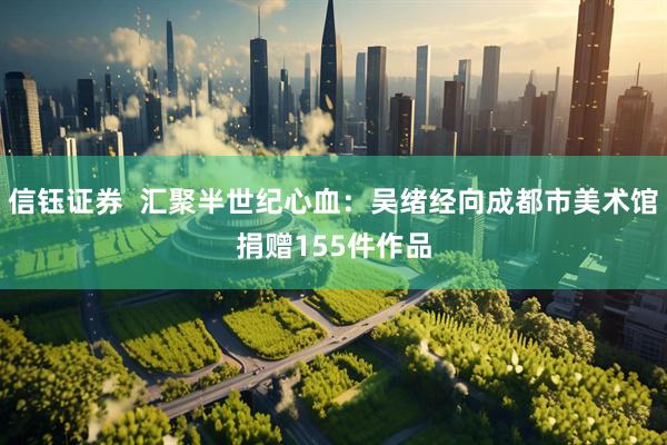 信钰证券  汇聚半世纪心血：吴绪经向成都市美术馆捐赠155件作品