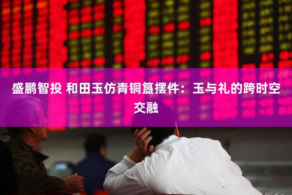 盛鹏智投 和田玉仿青铜簋摆件：玉与礼的跨时空交融