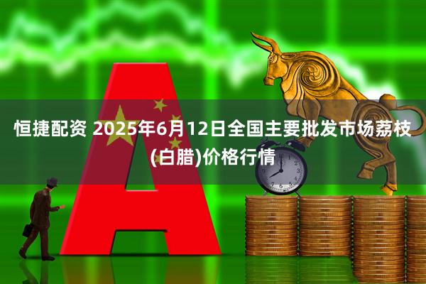 恒捷配资 2025年6月12日全国主要批发市场荔枝(白腊)价格行情