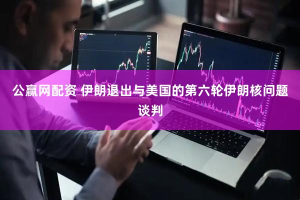 公赢网配资 伊朗退出与美国的第六轮伊朗核问题谈判