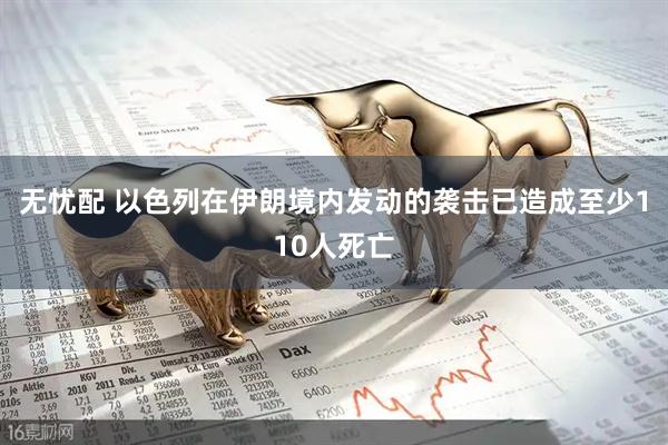无忧配 以色列在伊朗境内发动的袭击已造成至少110人死亡